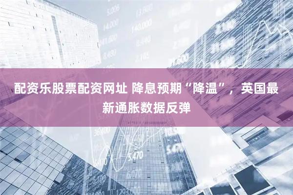 配资乐股票配资网址 降息预期“降温”，英国最新通胀数据反弹