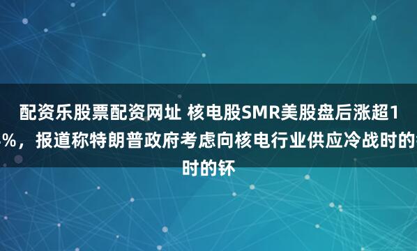 配资乐股票配资网址 核电股SMR美股盘后涨超1.4%，报道称特朗普政府考虑向核电行业供应冷战时的钚