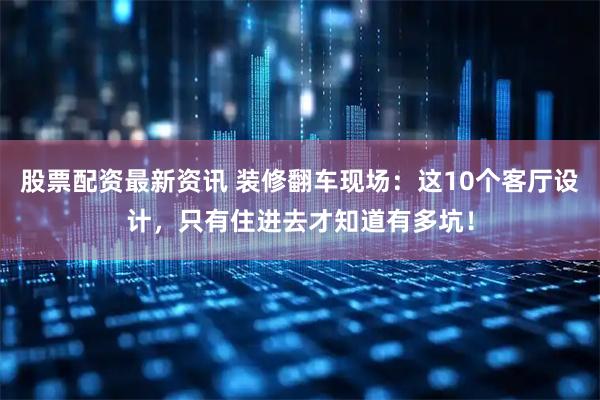 股票配资最新资讯 装修翻车现场：这10个客厅设计，只有住进去才知道有多坑！