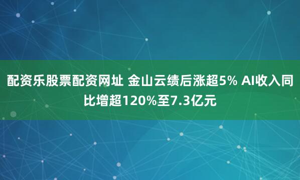 配资乐股票配资网址 金山云绩后涨超5% AI收入同比增超120%至7.3亿元