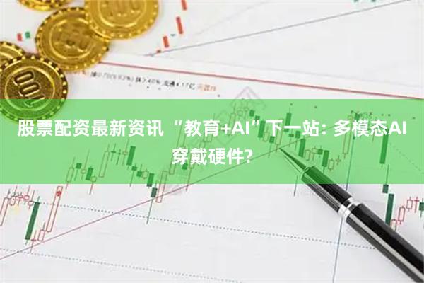 股票配资最新资讯 “教育+AI”下一站: 多模态AI穿戴硬件?