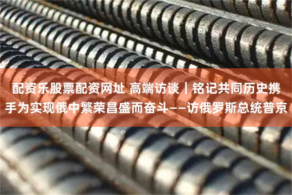 配资乐股票配资网址 高端访谈｜铭记共同历史　携手为实现俄中繁荣昌盛而奋斗——访俄罗斯总统普京