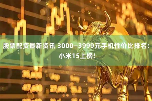 股票配资最新资讯 3000—3999元手机性价比排名: 小米15上榜!