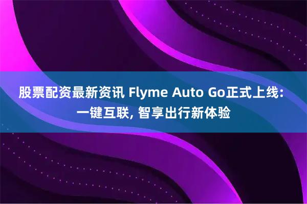 股票配资最新资讯 Flyme Auto Go正式上线: 一键互联, 智享出行新体验