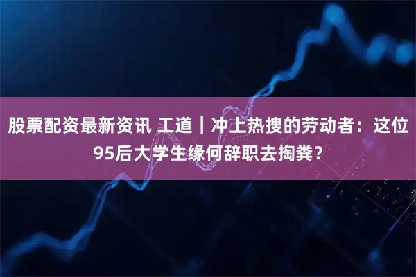 股票配资最新资讯 工道｜冲上热搜的劳动者：这位95后大学生缘何辞职去掏粪？