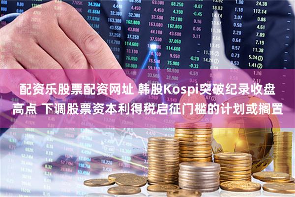 配资乐股票配资网址 韩股Kospi突破纪录收盘高点 下调股票资本利得税启征门槛的计划或搁置