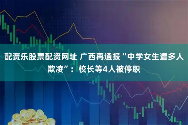 配资乐股票配资网址 广西再通报“中学女生遭多人欺凌”：校长等4人被停职