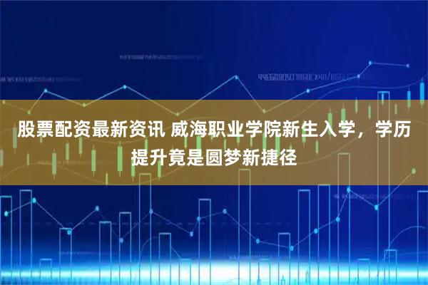 股票配资最新资讯 威海职业学院新生入学，学历提升竟是圆梦新捷径