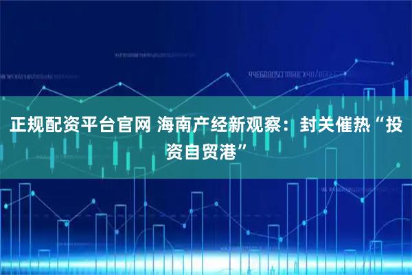 正规配资平台官网 海南产经新观察：封关催热“投资自贸港”