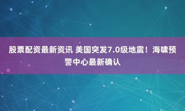 股票配资最新资讯 美国突发7.0级地震！海啸预警中心最新确认