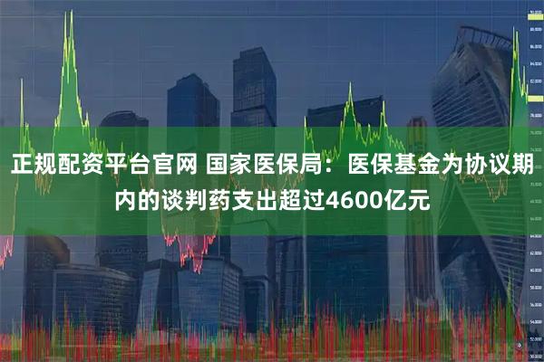 正规配资平台官网 国家医保局：医保基金为协议期内的谈判药支出超过4600亿元