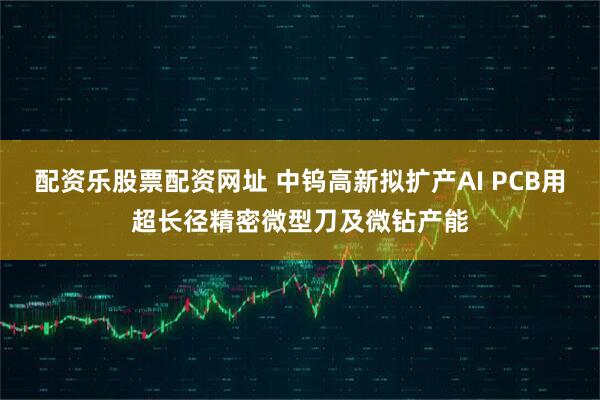 配资乐股票配资网址 中钨高新拟扩产AI PCB用超长径精密微型刀及微钻产能
