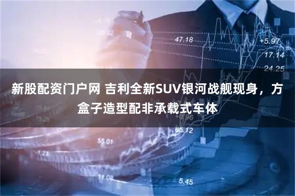新股配资门户网 吉利全新SUV银河战舰现身，方盒子造型配非承载式车体