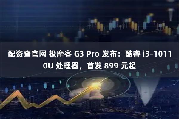 配资查官网 极摩客 G3 Pro 发布：酷睿 i3-10110U 处理器，首发 899 元起