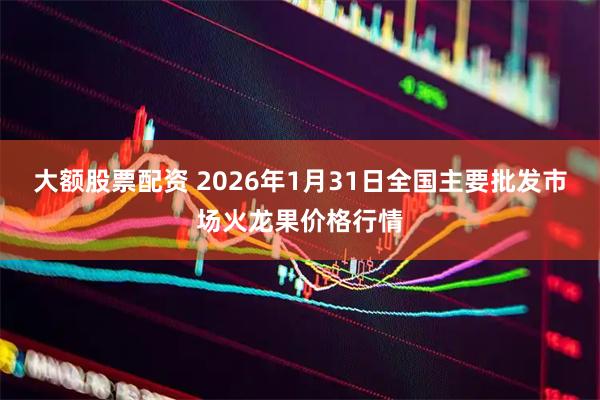大额股票配资 2026年1月31日全国主要批发市场火龙果价格行情