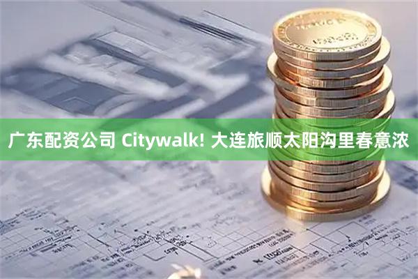 广东配资公司 Citywalk! 大连旅顺太阳沟里春意浓