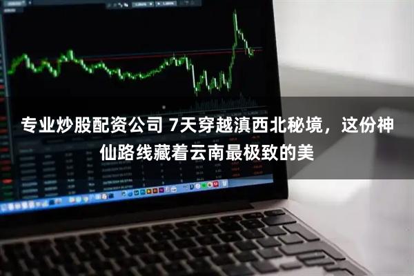 专业炒股配资公司 7天穿越滇西北秘境，这份神仙路线藏着云南最极致的美