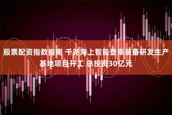 股票配资指数指南 千尧海上智能登乘装备研发生产基地项目开工 总投资30亿元