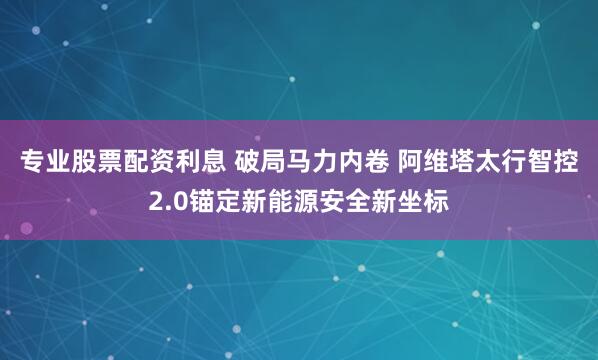 专业股票配资利息 破局马力内卷 阿维塔太行智控2.0锚定新能源安全新坐标