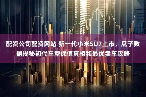 配资公司配资网站 新一代小米SU7上市，瓜子数据揭秘初代车型保值真相和最优卖车攻略