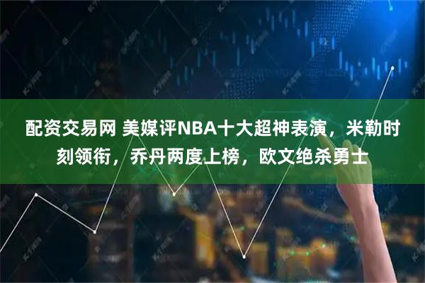 配资交易网 美媒评NBA十大超神表演，米勒时刻领衔，乔丹两度上榜，欧文绝杀勇士